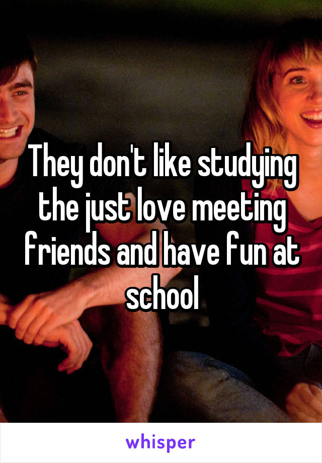 They don't like studying the just love meeting friends and have fun at school