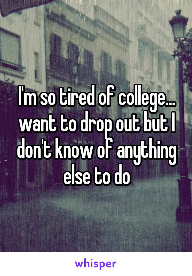 I'm so tired of college... want to drop out but I don't know of anything else to do