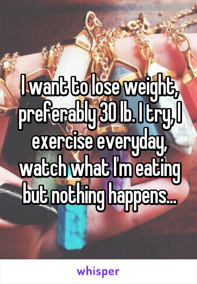 I want to lose weight, preferably 30 lb. I try, I exercise everyday, watch what I'm eating but nothing happens...