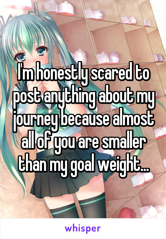 I'm honestly scared to post anything about my journey because almost all of you are smaller than my goal weight...