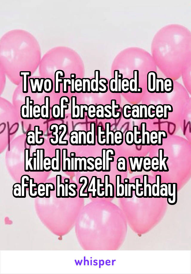 Two friends died.  One died of breast cancer at  32 and the other killed himself a week after his 24th birthday 