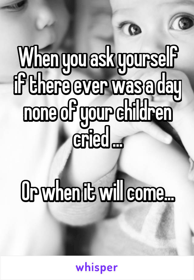 When you ask yourself if there ever was a day none of your children cried ...

Or when it will come...
