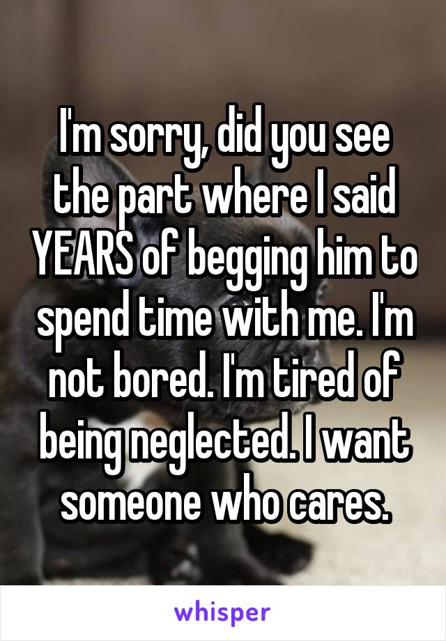 I'm sorry, did you see the part where I said YEARS of begging him to spend time with me. I'm not bored. I'm tired of being neglected. I want someone who cares.