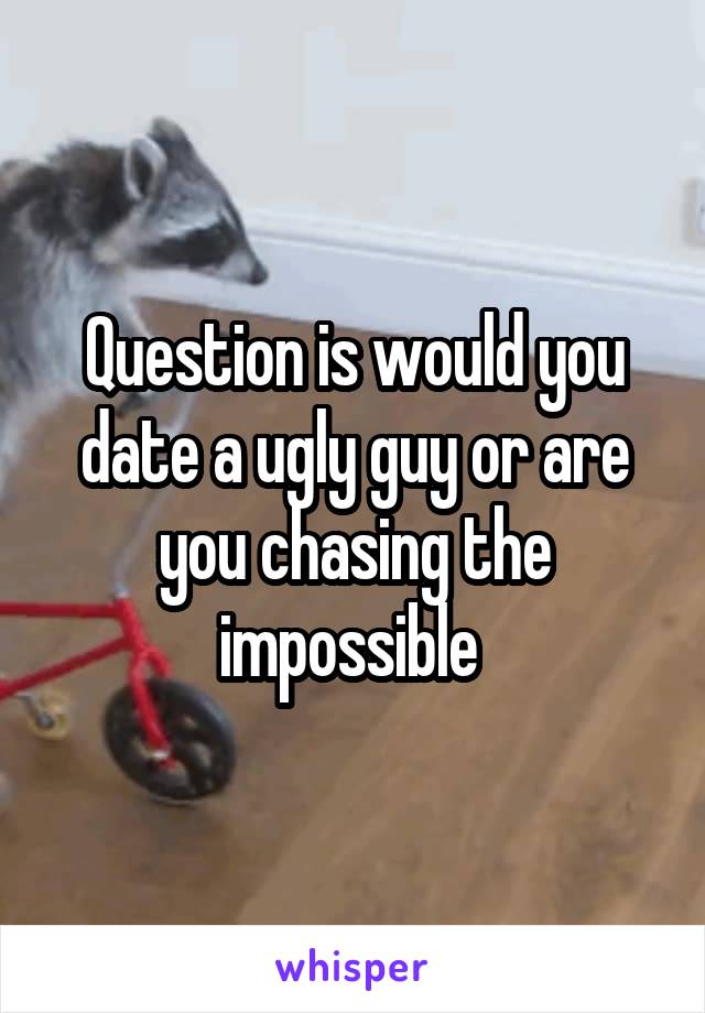 Question is would you date a ugly guy or are you chasing the impossible 