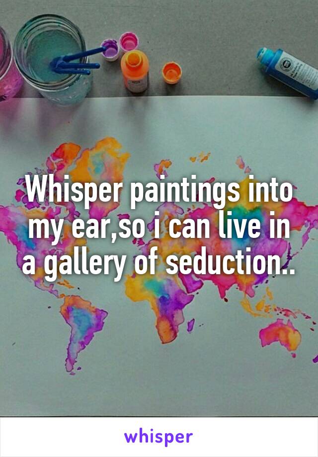 Whisper paintings into my ear,so i can live in a gallery of seduction..