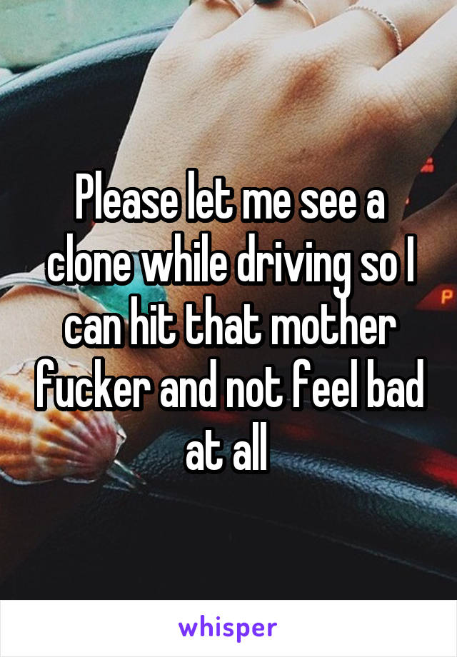 Please let me see a clone while driving so I can hit that mother fucker and not feel bad at all 
