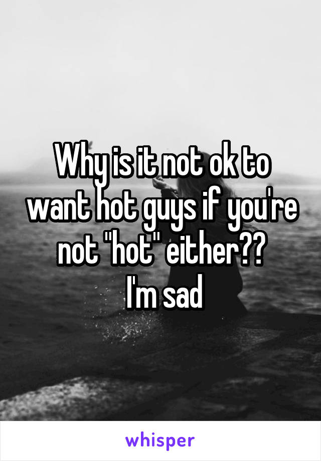 Why is it not ok to want hot guys if you're not "hot" either??
 I'm sad