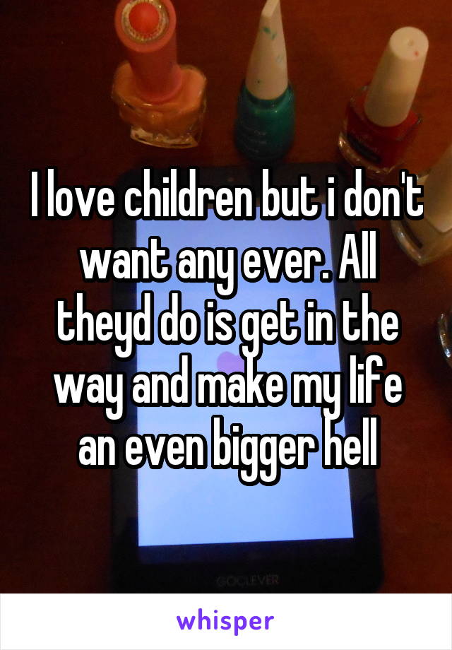 I love children but i don't want any ever. All theyd do is get in the way and make my life an even bigger hell