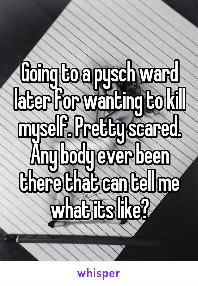 Going to a pysch ward later for wanting to kill myself. Pretty scared. Any body ever been there that can tell me what its like?
