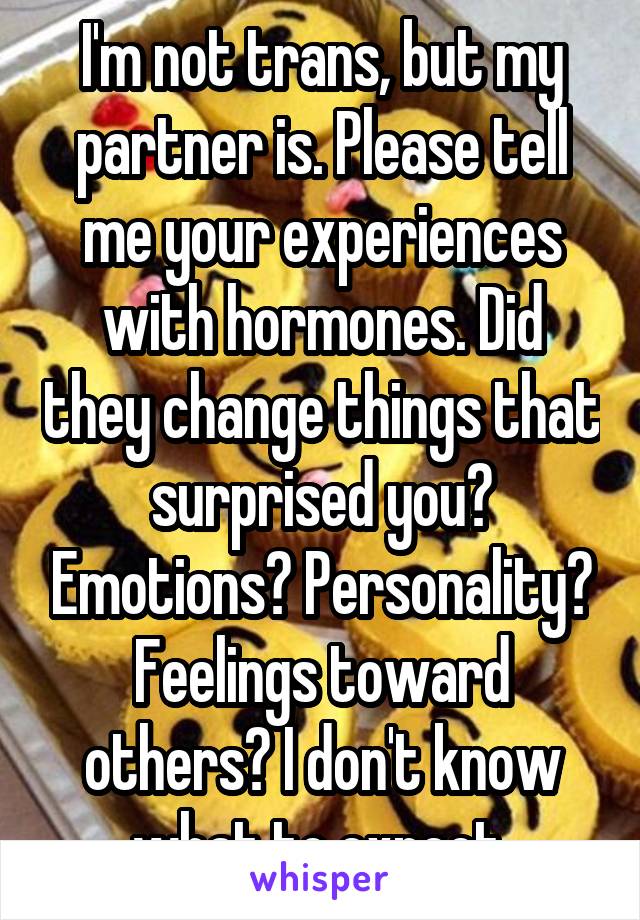 I'm not trans, but my partner is. Please tell me your experiences with hormones. Did they change things that surprised you? Emotions? Personality? Feelings toward others? I don't know what to expect.