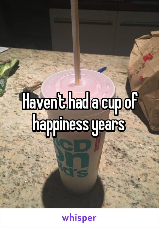 Haven't had a cup of happiness years 