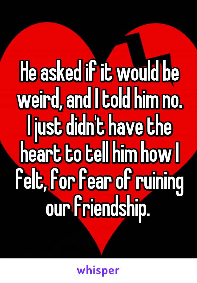 He asked if it would be weird, and I told him no. I just didn't have the heart to tell him how I felt, for fear of ruining our friendship. 