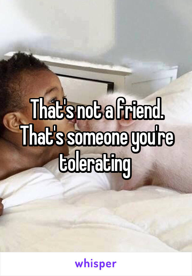 That's not a friend. That's someone you're tolerating 