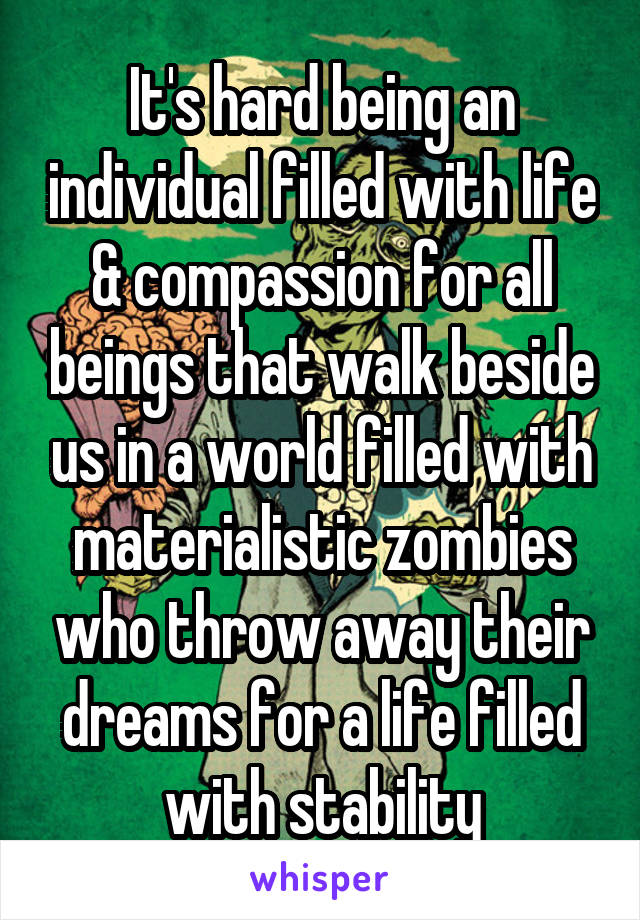 It's hard being an individual filled with life & compassion for all beings that walk beside us in a world filled with materialistic zombies who throw away their dreams for a life filled with stability