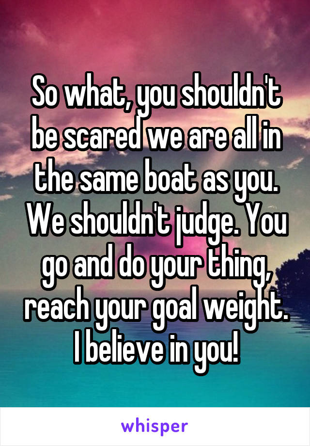 So what, you shouldn't be scared we are all in the same boat as you. We shouldn't judge. You go and do your thing, reach your goal weight. I believe in you!