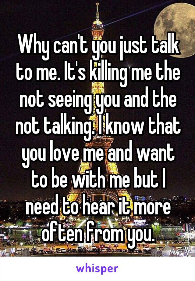 Why can't you just talk to me. It's killing me the not seeing you and the not talking. I know that you love me and want to be with me but I need to hear it more often from you.