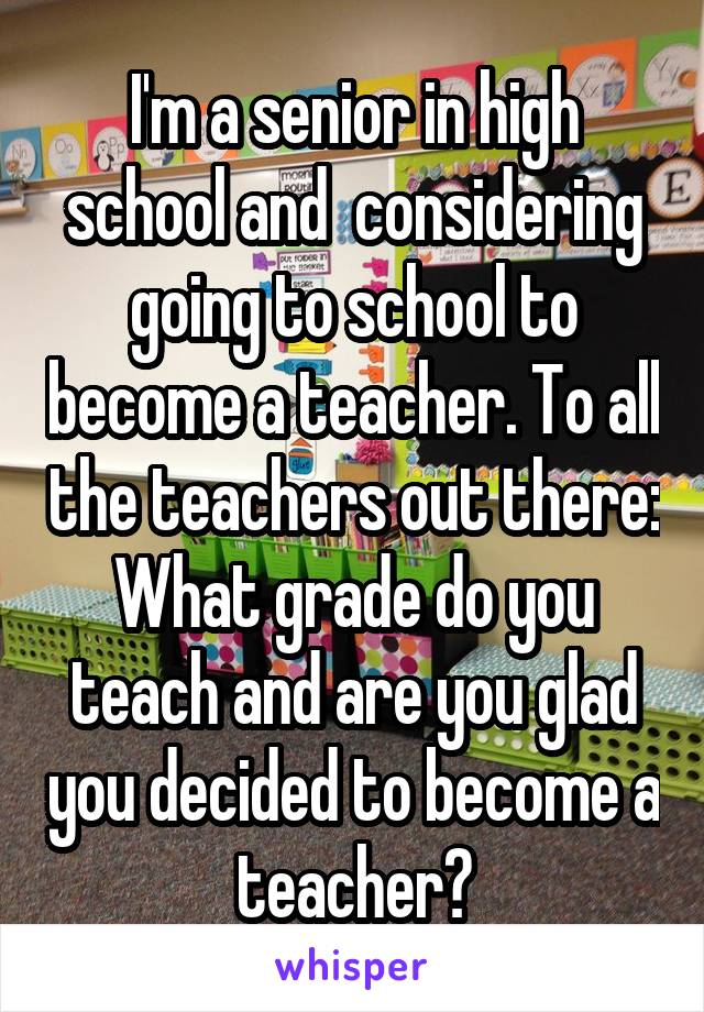 I'm a senior in high school and  considering going to school to become a teacher. To all the teachers out there: What grade do you teach and are you glad you decided to become a teacher?