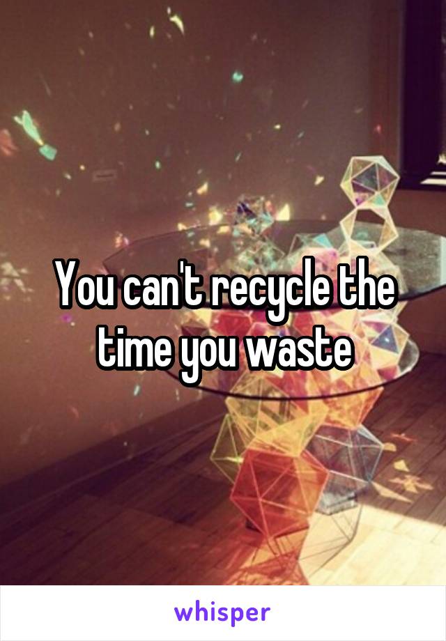 You can't recycle the time you waste