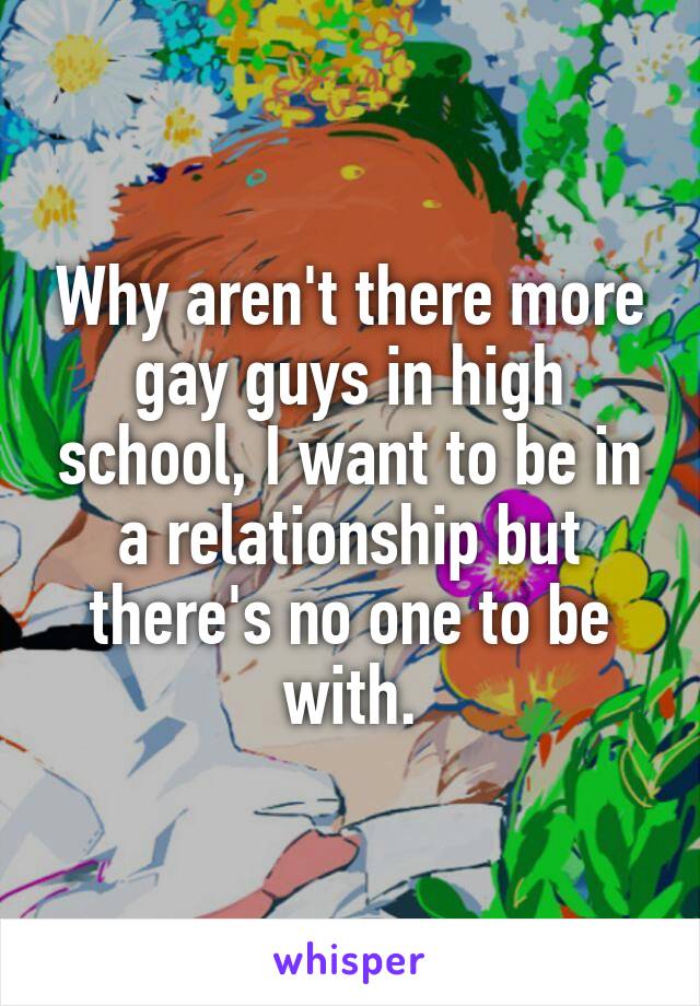 Why aren't there more gay guys in high school, I want to be in a relationship but there's no one to be with.