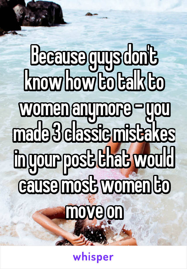 Because guys don't know how to talk to women anymore - you made 3 classic mistakes in your post that would cause most women to move on