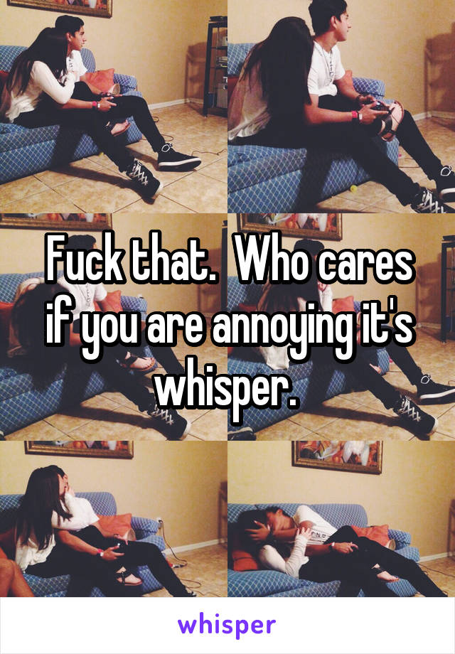 Fuck that.  Who cares if you are annoying it's whisper. 