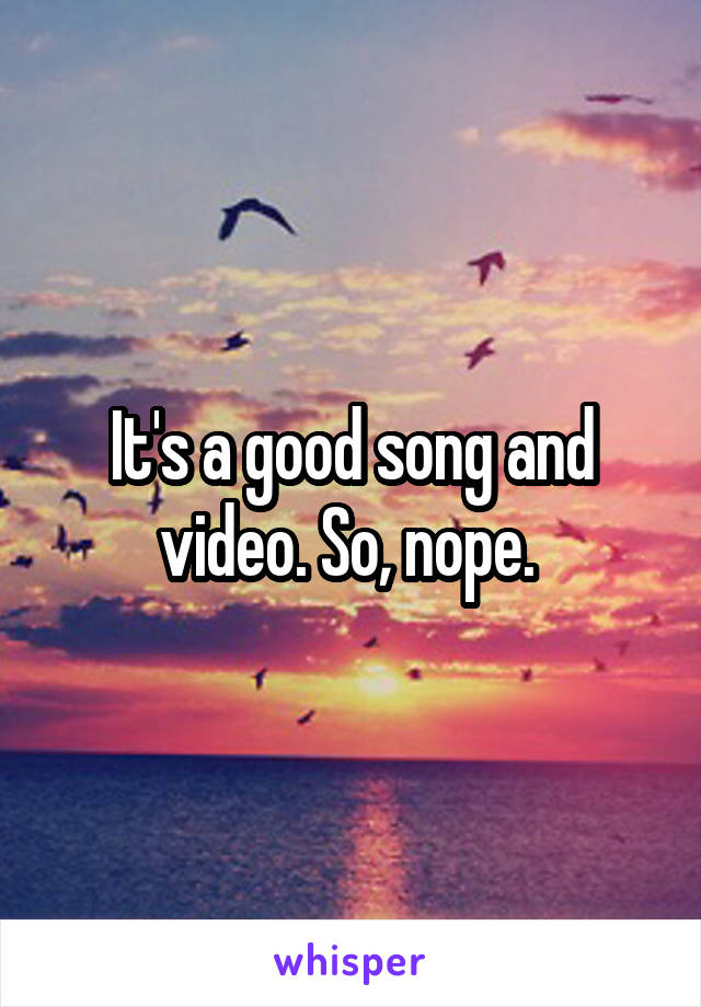 It's a good song and video. So, nope. 
