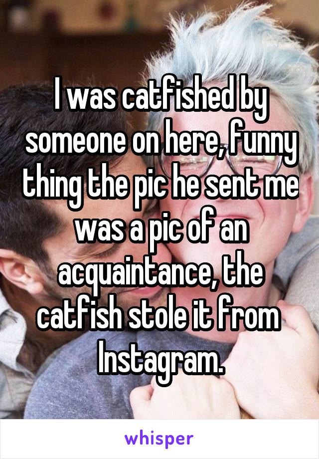 I was catfished by someone on here, funny thing the pic he sent me was a pic of an acquaintance, the catfish stole it from 
Instagram.