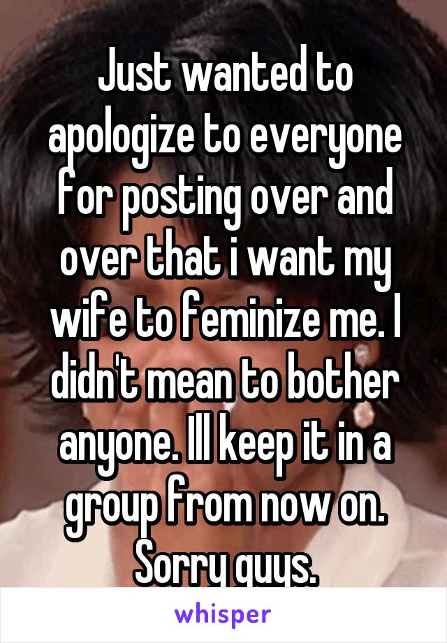 Just wanted to apologize to everyone for posting over and over that i want my wife to feminize me. I didn't mean to bother anyone. Ill keep it in a group from now on. Sorry guys.