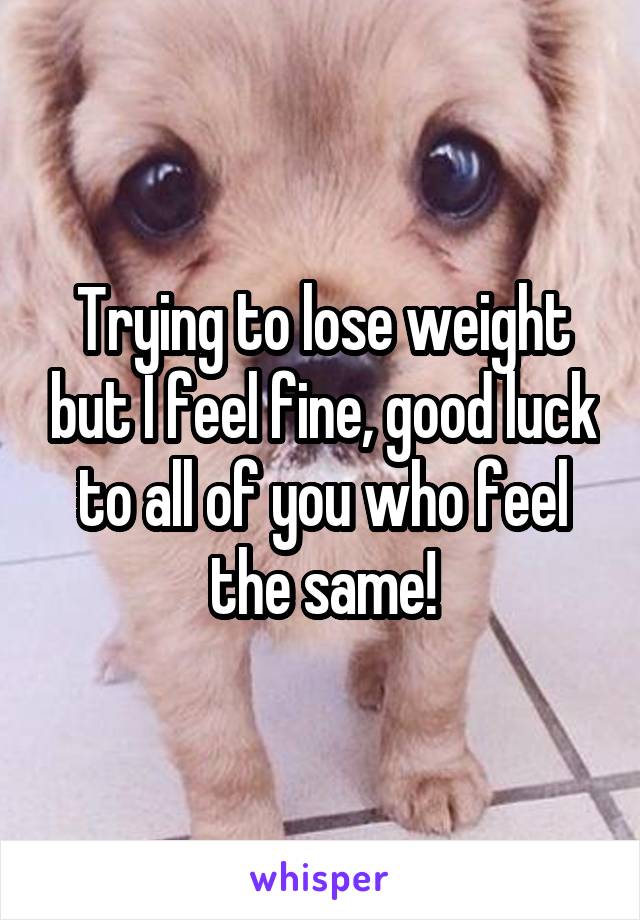 Trying to lose weight but I feel fine, good luck to all of you who feel the same!