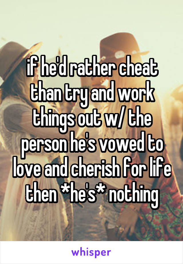 if he'd rather cheat than try and work things out w/ the person he's vowed to love and cherish for life then *he's* nothing