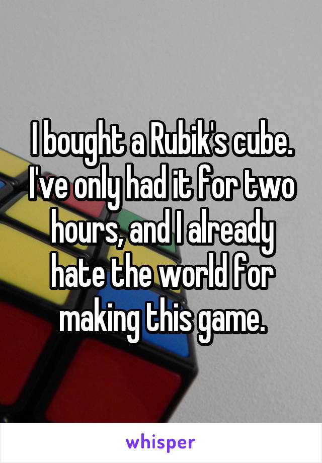 I bought a Rubik's cube. I've only had it for two hours, and I already hate the world for making this game.