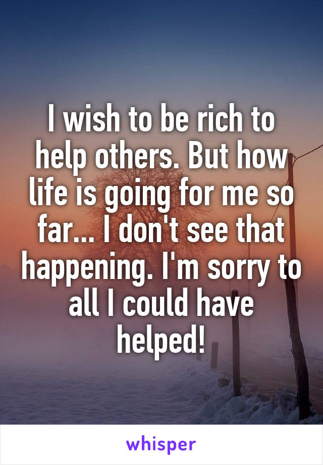 I wish to be rich to help others. But how life is going for me so far... I don't see that happening. I'm sorry to all I could have helped!