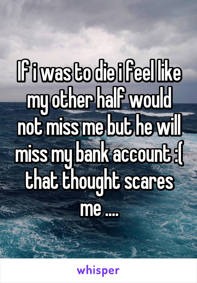 If i was to die i feel like my other half would not miss me but he will miss my bank account :( that thought scares me ....