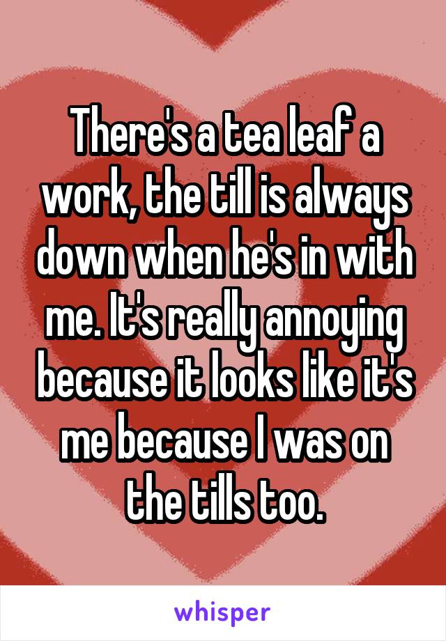 There's a tea leaf a work, the till is always down when he's in with me. It's really annoying because it looks like it's me because I was on the tills too.