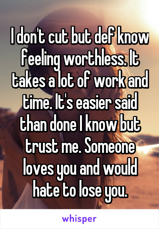 I don't cut but def know feeling worthless. It takes a lot of work and time. It's easier said than done I know but trust me. Someone loves you and would hate to lose you.