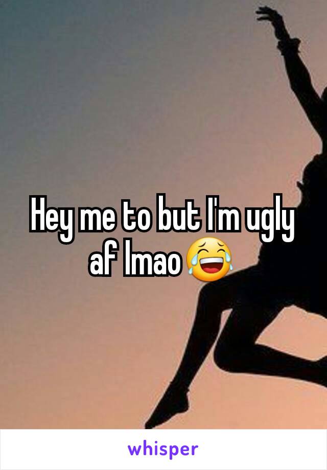 Hey me to but I'm ugly af lmao😂
