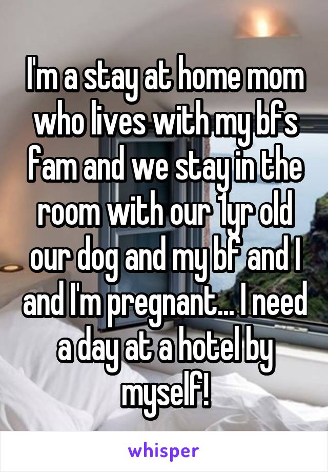 I'm a stay at home mom who lives with my bfs fam and we stay in the room with our 1yr old our dog and my bf and I and I'm pregnant... I need a day at a hotel by myself!