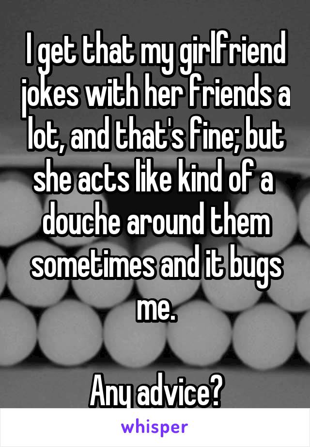 I get that my girlfriend jokes with her friends a lot, and that's fine; but she acts like kind of a  douche around them sometimes and it bugs me.
 
Any advice?