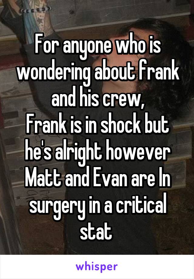 For anyone who is wondering about frank and his crew,
Frank is in shock but he's alright however Matt and Evan are In surgery in a critical stat 