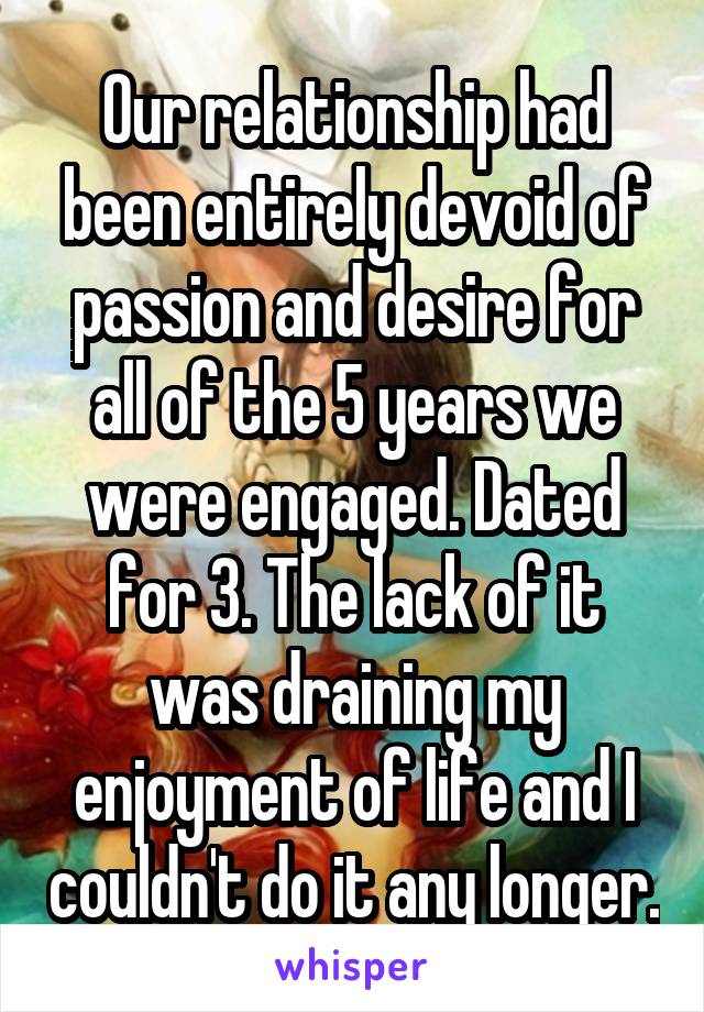 Our relationship had been entirely devoid of passion and desire for all of the 5 years we were engaged. Dated for 3. The lack of it was draining my enjoyment of life and I couldn't do it any longer.
