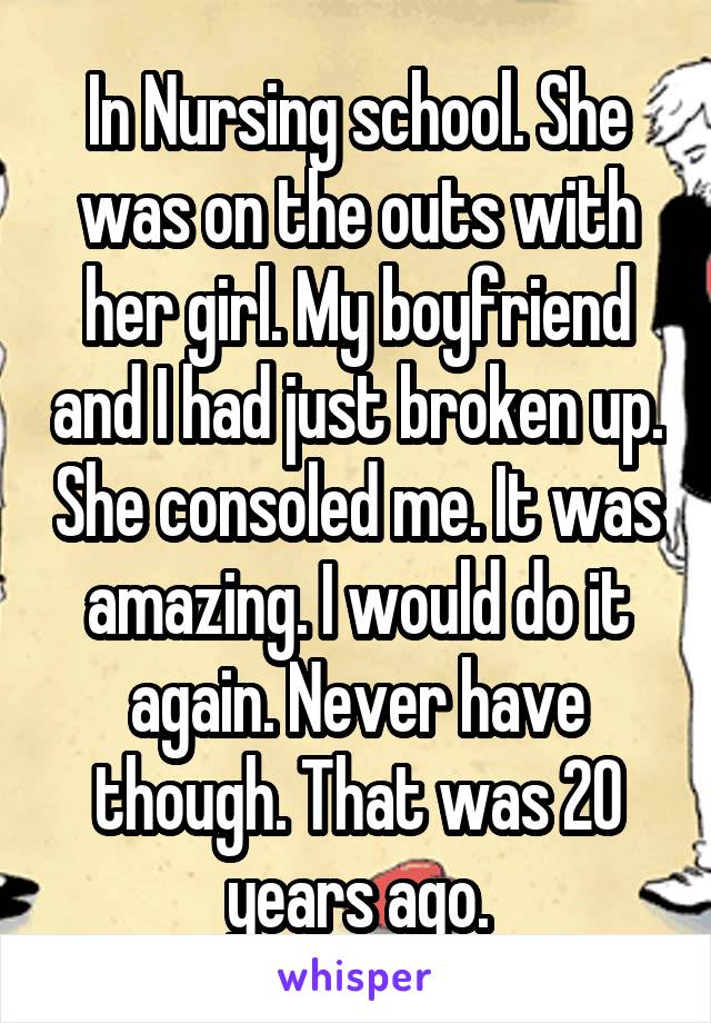 In Nursing school. She was on the outs with her girl. My boyfriend and I had just broken up. She consoled me. It was amazing. I would do it again. Never have though. That was 20 years ago.