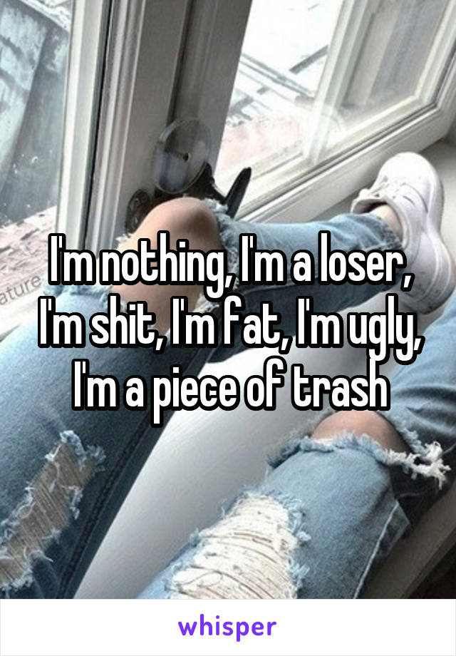 I'm nothing, I'm a loser, I'm shit, I'm fat, I'm ugly, I'm a piece of trash
