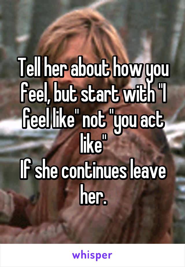 Tell her about how you feel, but start with "I feel like" not "you act like"
If she continues leave her.