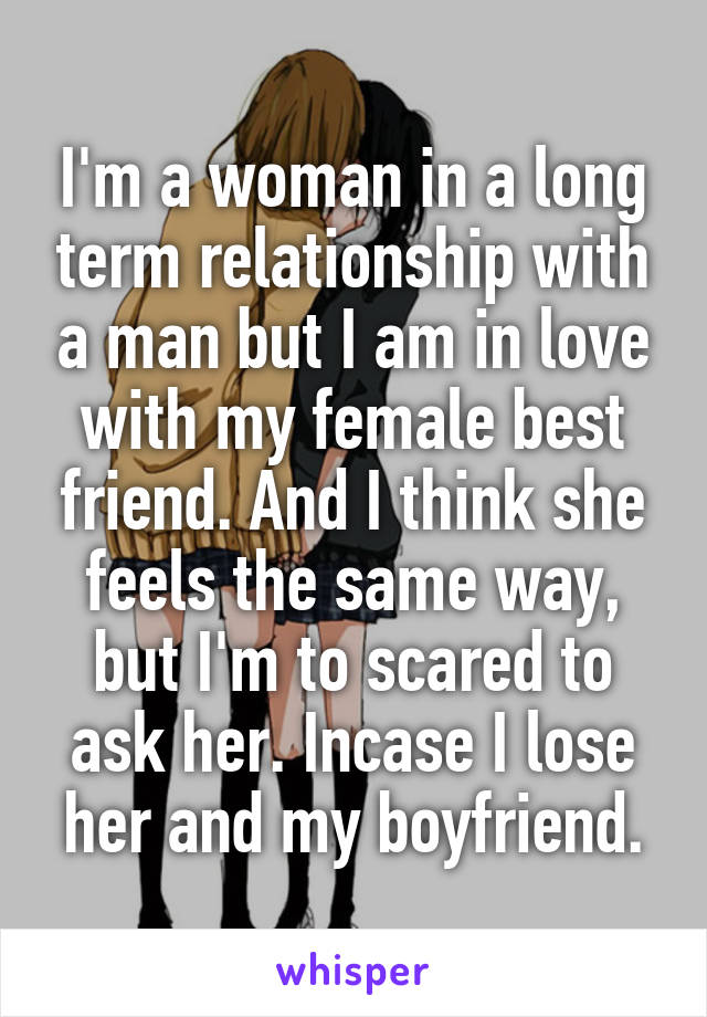 I'm a woman in a long term relationship with a man but I am in love with my female best friend. And I think she feels the same way, but I'm to scared to ask her. Incase I lose her and my boyfriend.