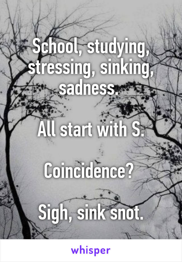 School, studying, stressing, sinking, sadness. 

All start with S.

Coincidence? 

Sigh, sink snot.