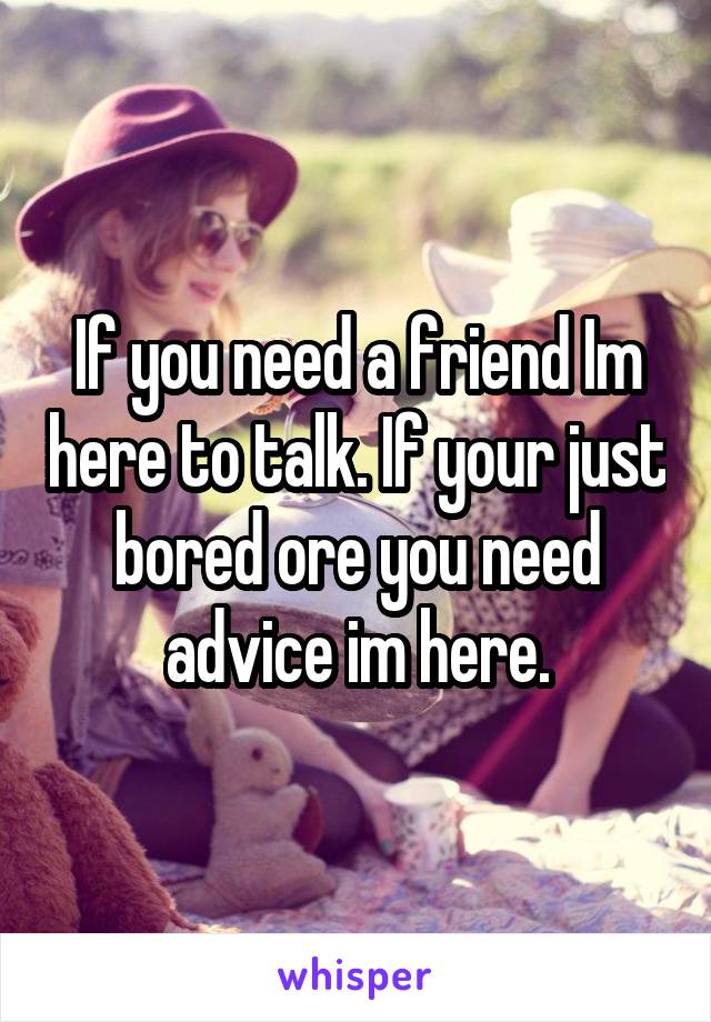 If you need a friend Im here to talk. If your just bored ore you need advice im here.