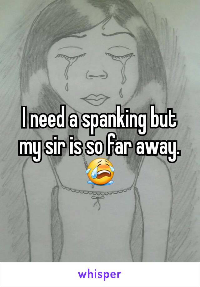 I need a spanking but my sir is so far away. 😭