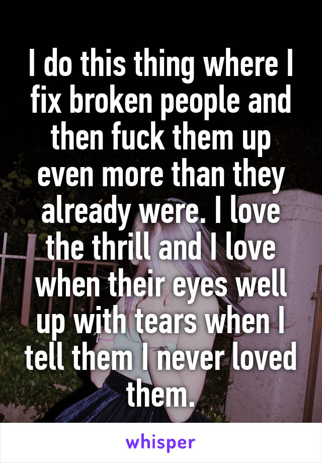I do this thing where I fix broken people and then fuck them up even more than they already were. I love the thrill and I love when their eyes well up with tears when I tell them I never loved them.