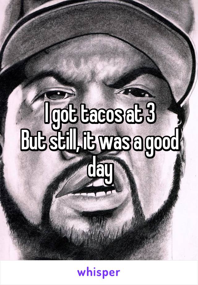 I got tacos at 3
But still, it was a good day