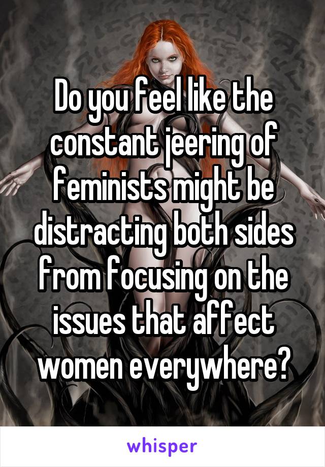 Do you feel like the constant jeering of feminists might be distracting both sides from focusing on the issues that affect women everywhere?